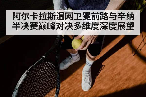 阿尔卡拉斯温网卫冕前路与辛纳半决赛巅峰对决多维度深度展望