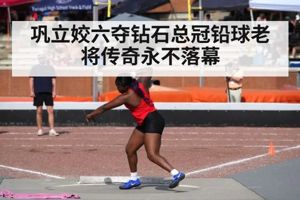 巩立姣六夺钻石总冠铅球老将传奇永不落幕